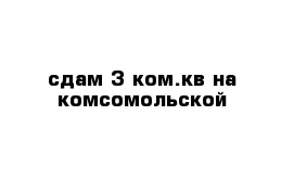 сдам 3 ком.кв на комсомольской